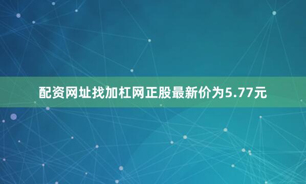 配资网址找加杠网正股最新价为5.77元