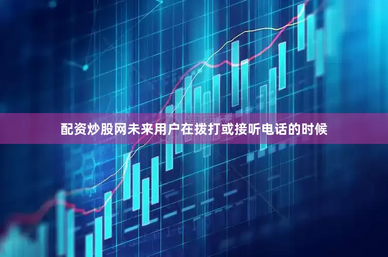 配资炒股网未来用户在拨打或接听电话的时候