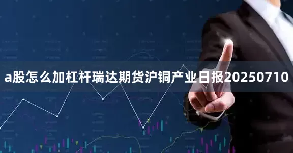 a股怎么加杠杆瑞达期货沪铜产业日报20250710