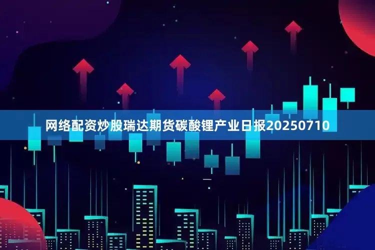 网络配资炒股瑞达期货碳酸锂产业日报20250710