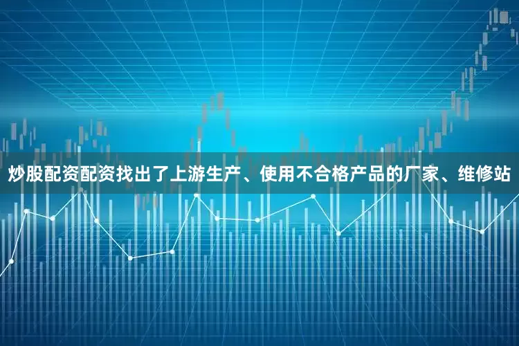 炒股配资配资找出了上游生产、使用不合格产品的厂家、维修站