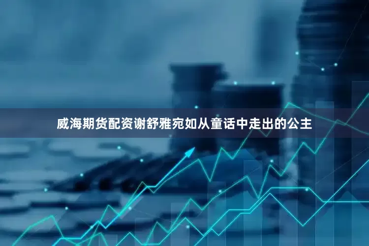 威海期货配资谢舒雅宛如从童话中走出的公主