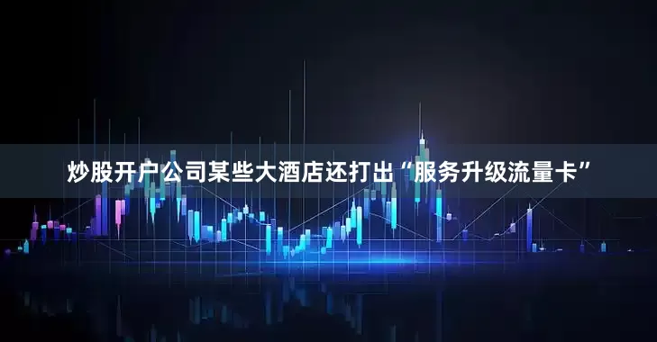 炒股开户公司某些大酒店还打出“服务升级流量卡”