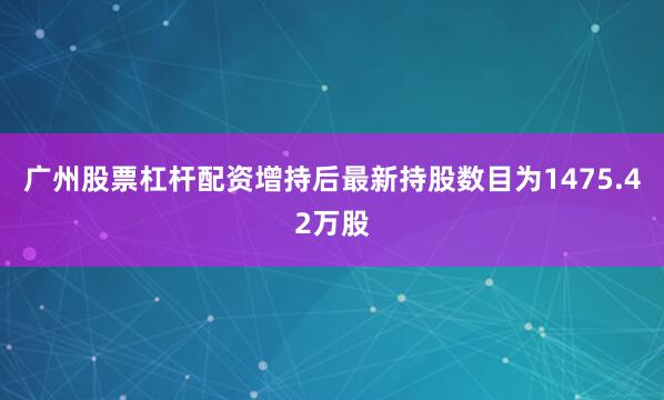 广州股票杠杆配资增持后最新持股数目为1475.42万股
