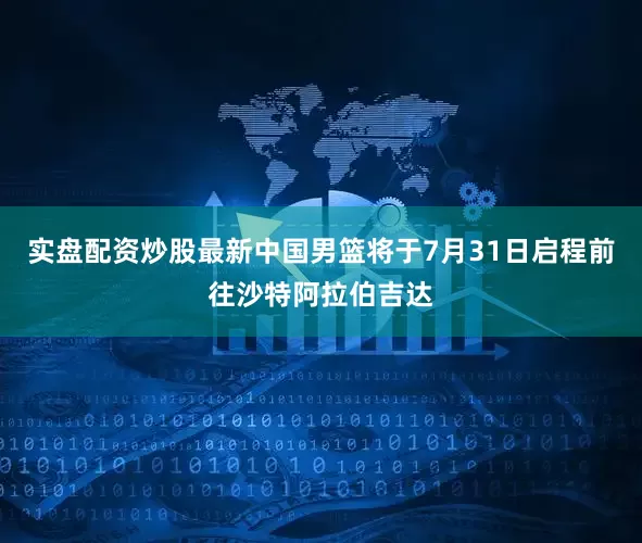 实盘配资炒股最新中国男篮将于7月31日启程前往沙特阿拉伯吉达