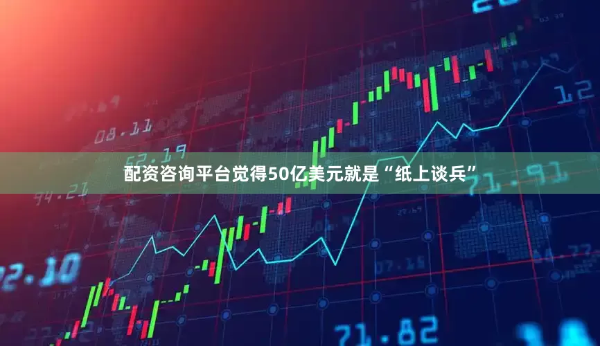 配资咨询平台觉得50亿美元就是“纸上谈兵”