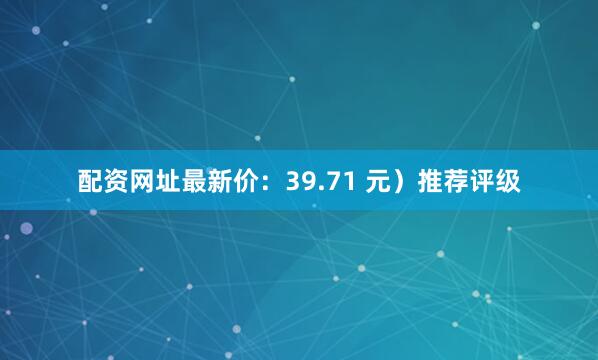 配资网址最新价：39.71 元）推荐评级