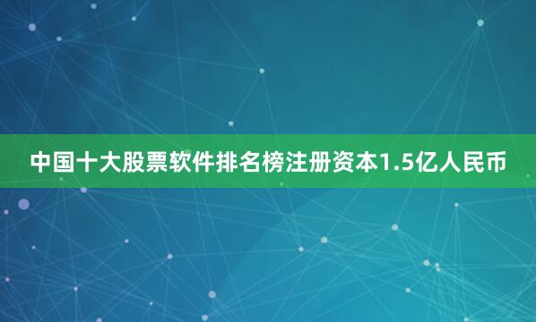 中国十大股票软件排名榜注册资本1.5亿人民币