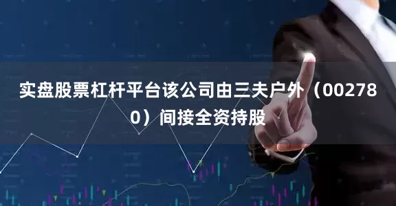 实盘股票杠杆平台该公司由三夫户外（002780）间接全资持股