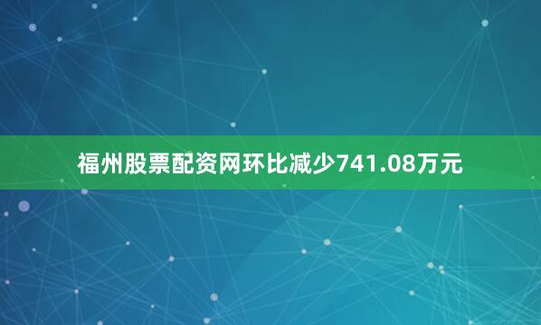 福州股票配资网环比减少741.08万元