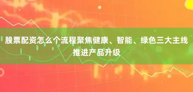 股票配资怎么个流程聚焦健康、智能、绿色三大主线推进产品升级