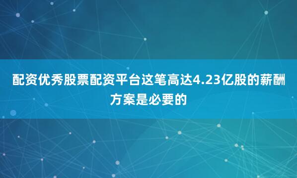 配资优秀股票配资平台这笔高达4.23亿股的薪酬方案是必要的