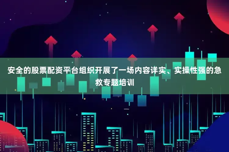 安全的股票配资平台组织开展了一场内容详实、实操性强的急救专题培训